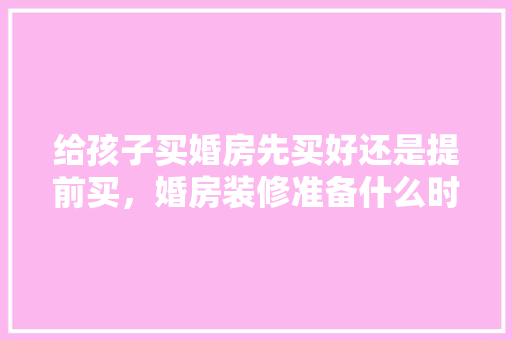 给孩子买婚房先买好还是提前买，婚房装修准备什么时候选日子。 给孩子买婚房先买好还是提前买，婚房装修准备什么时候选日子。 二手房
