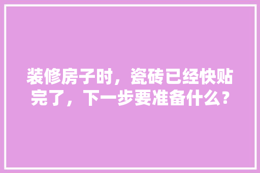 装修房子时，瓷砖已经快贴完了，下一步要准备什么？注意哪些，装修完家具要准备什么东西。 装修房子时，瓷砖已经快贴完了，下一步要准备什么？注意哪些，装修完家具要准备什么东西。 装修知识