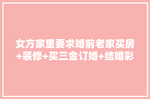 女方家里要求婚前老家买房+装修+买三金订婚+结婚彩礼+酒席，感情何去何从，买房装修结婚准备些什么东西。 女方家里要求婚前老家买房+装修+买三金订婚+结婚彩礼+酒席，感情何去何从，买房装修结婚准备些什么东西。 家居装饰