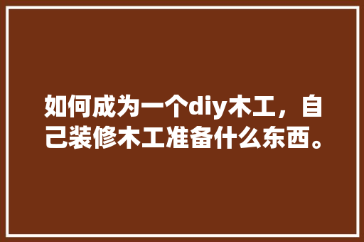 如何成为一个diy木工，自己装修木工准备什么东西。 如何成为一个diy木工，自己装修木工准备什么东西。 装修知识