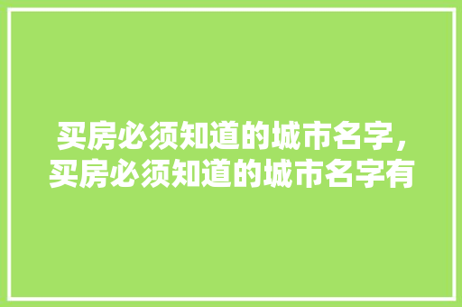 买房必须知道的城市名字，买房必须知道的城市名字有哪些。 买房必须知道的城市名字，买房必须知道的城市名字有哪些。 买房须知