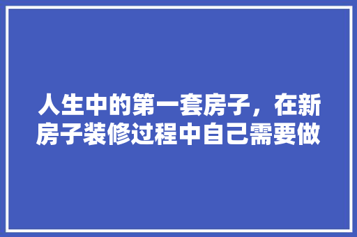 人生中的第一套房子，在新房子装修过程中自己需要做什么，刚装修应该做什么准备工作。 人生中的第一套房子，在新房子装修过程中自己需要做什么，刚装修应该做什么准备工作。 家居设计
