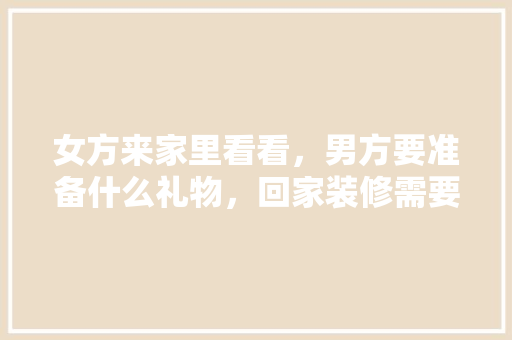 女方来家里看看，男方要准备什么礼物，回家装修需要准备什么东西。 女方来家里看看，男方要准备什么礼物，回家装修需要准备什么东西。 家居设计