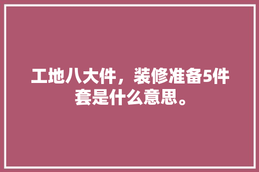 工地八大件，装修准备5件套是什么意思。 工地八大件，装修准备5件套是什么意思。 装修知识