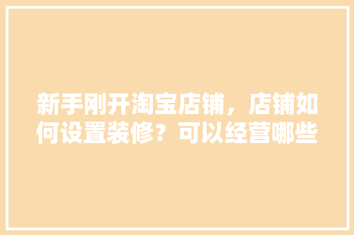 新手刚开淘宝店铺，店铺如何设置装修？可以经营哪些东西，淘宝店铺装修前准备什么东西。 新手刚开淘宝店铺，店铺如何设置装修？可以经营哪些东西，淘宝店铺装修前准备什么东西。 买房须知