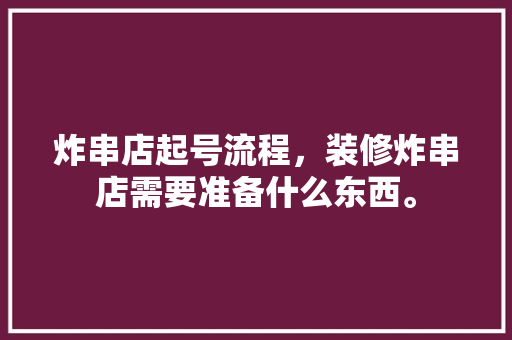 炸串店起号流程，装修炸串店需要准备什么东西。 炸串店起号流程，装修炸串店需要准备什么东西。 二手房