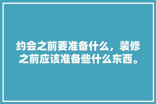约会之前要准备什么，装修之前应该准备些什么东西。 约会之前要准备什么，装修之前应该准备些什么东西。 二手房
