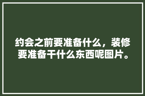 约会之前要准备什么，装修要准备干什么东西呢图片。 约会之前要准备什么，装修要准备干什么东西呢图片。 买房须知
