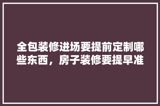 全包装修进场要提前定制哪些东西，房子装修要提早准备什么东西。 全包装修进场要提前定制哪些东西，房子装修要提早准备什么东西。 买房须知