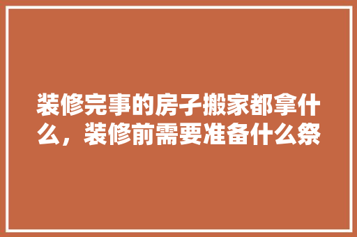 装修完事的房孑搬家都拿什么，装修前需要准备什么祭品呢。 装修完事的房孑搬家都拿什么，装修前需要准备什么祭品呢。 二手房