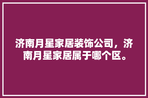 济南月星家居装饰公司，济南月星家居属于哪个区。 济南月星家居装饰公司，济南月星家居属于哪个区。 家居装饰