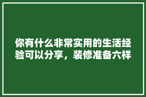 你有什么非常实用的生活经验可以分享，装修准备六样东西是什么意思。 你有什么非常实用的生活经验可以分享，装修准备六样东西是什么意思。 装修知识