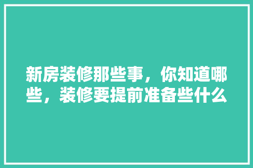 新房装修那些事，你知道哪些，装修要提前准备些什么东西。 新房装修那些事，你知道哪些，装修要提前准备些什么东西。 买房须知