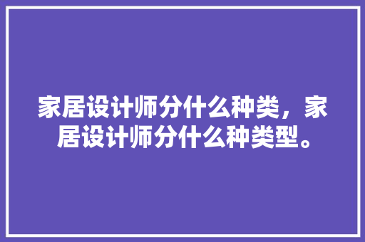 家居设计师分什么种类，家居设计师分什么种类型。 家居设计师分什么种类，家居设计师分什么种类型。 家居设计