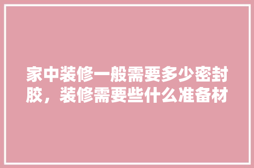 家中装修一般需要多少密封胶，装修需要些什么准备材料呢。 家中装修一般需要多少密封胶，装修需要些什么准备材料呢。 买房须知