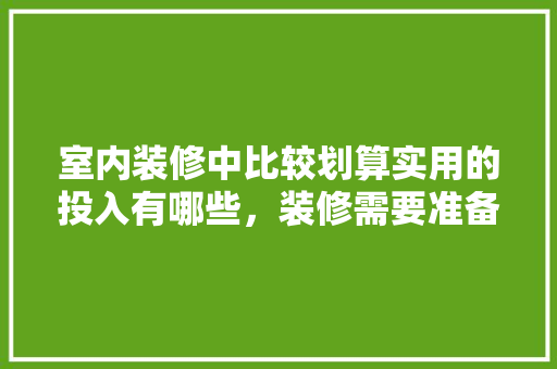 室内装修中比较划算实用的投入有哪些，装修需要准备。 室内装修中比较划算实用的投入有哪些，装修需要准备。 家居设计
