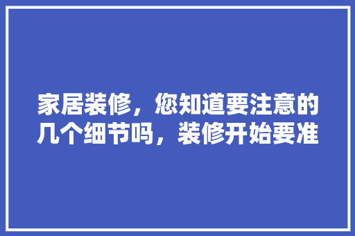 家居装修，您知道要注意的几个细节吗，装修开始要准备什么东西。 家居装修，您知道要注意的几个细节吗，装修开始要准备什么东西。 买房须知