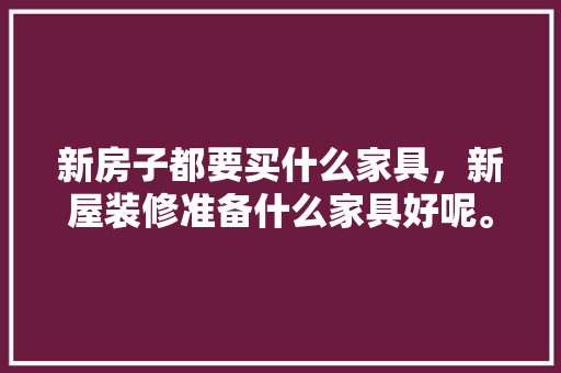 新房子都要买什么家具，新屋装修准备什么家具好呢。 新房子都要买什么家具，新屋装修准备什么家具好呢。 二手房