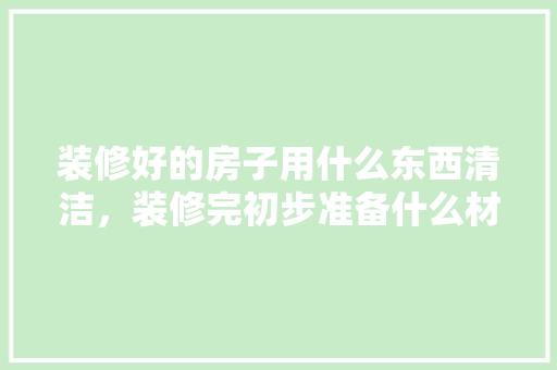 装修好的房子用什么东西清洁，装修完初步准备什么材料好。 装修好的房子用什么东西清洁，装修完初步准备什么材料好。 家居装饰