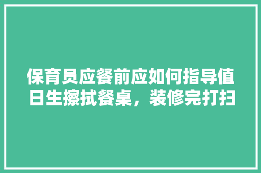 保育员应餐前应如何指导值日生擦拭餐桌，装修完打扫准备什么物品。 保育员应餐前应如何指导值日生擦拭餐桌，装修完打扫准备什么物品。 买房须知