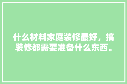 什么材料家庭装修最好，搞装修都需要准备什么东西。 什么材料家庭装修最好，搞装修都需要准备什么东西。 买房须知