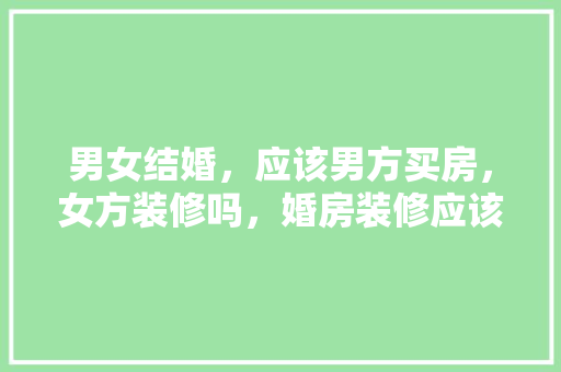 男女结婚，应该男方买房，女方装修吗，婚房装修应该准备什么东西。 男女结婚，应该男方买房，女方装修吗，婚房装修应该准备什么东西。 二手房