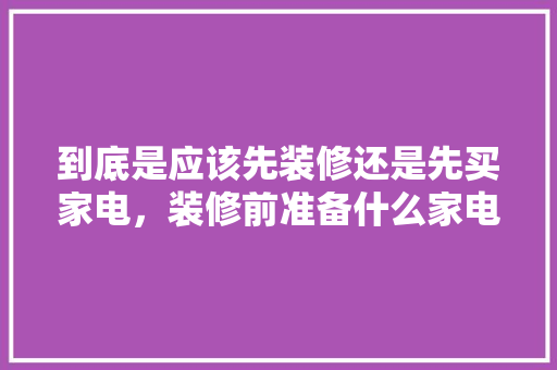到底是应该先装修还是先买家电，装修前准备什么家电比较好。 到底是应该先装修还是先买家电，装修前准备什么家电比较好。 买房须知