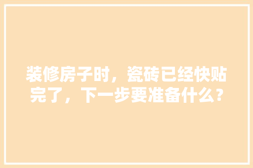 装修房子时，瓷砖已经快贴完了，下一步要准备什么？注意哪些，新房装修好需要准备什么东西。 装修房子时，瓷砖已经快贴完了，下一步要准备什么？注意哪些，新房装修好需要准备什么东西。 家居装饰