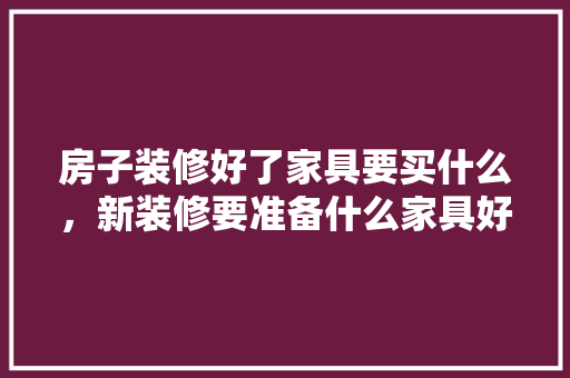 房子装修好了家具要买什么，新装修要准备什么家具好呢。 房子装修好了家具要买什么，新装修要准备什么家具好呢。 买房须知