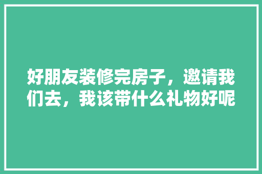 好朋友装修完房子，邀请我们去，我该带什么礼物好呢，装修好了还要准备什么呢图片。 好朋友装修完房子，邀请我们去，我该带什么礼物好呢，装修好了还要准备什么呢图片。 二手房