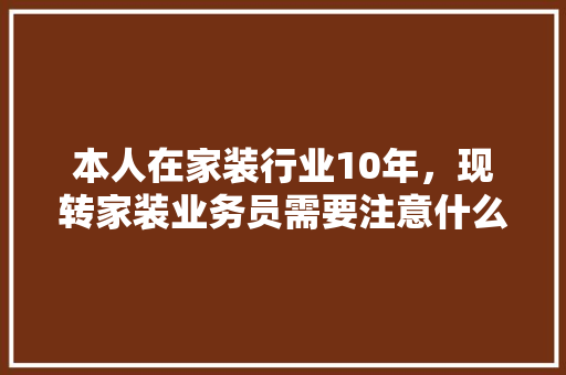 本人在家装行业10年，现转家装业务员需要注意什么，学习什么，前景如何，新装修公司应准备什么材料。 本人在家装行业10年，现转家装业务员需要注意什么，学习什么，前景如何，新装修公司应准备什么材料。 买房须知