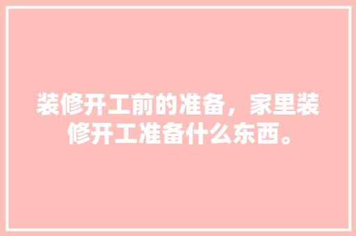 装修开工前的准备，家里装修开工准备什么东西。 装修开工前的准备，家里装修开工准备什么东西。 买房须知