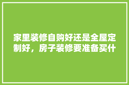 家里装修自购好还是全屋定制好，房子装修要准备买什么东西。 家里装修自购好还是全屋定制好，房子装修要准备买什么东西。 二手房