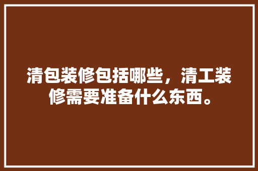 清包装修包括哪些，清工装修需要准备什么东西。 清包装修包括哪些，清工装修需要准备什么东西。 装修知识