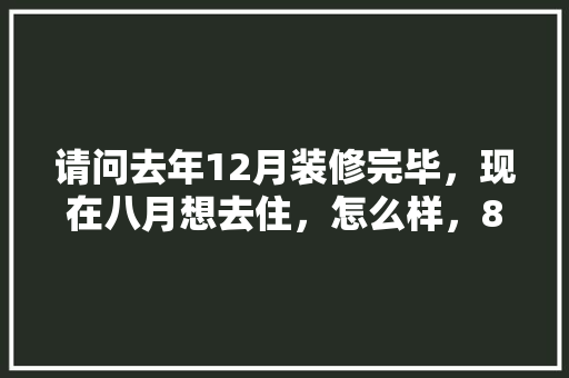 请问去年12月装修完毕，现在八月想去住，怎么样，8月装修准备什么好。 请问去年12月装修完毕，现在八月想去住，怎么样，8月装修准备什么好。 家居设计