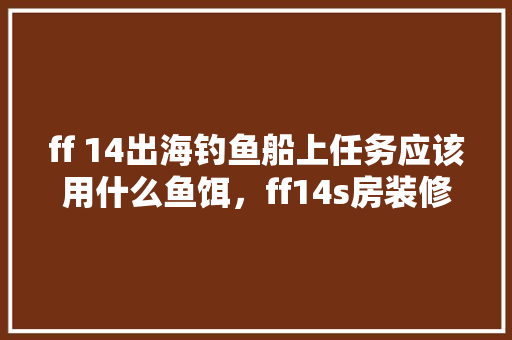 ff 14出海钓鱼船上任务应该用什么鱼饵，ff14s房装修要多少钱。 ff 14出海钓鱼船上任务应该用什么鱼饵，ff14s房装修要多少钱。 买房须知