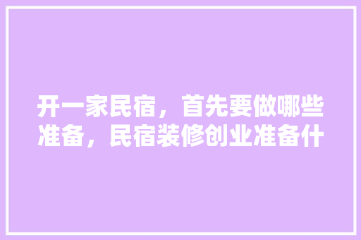 开一家民宿，首先要做哪些准备，民宿装修创业准备什么东西。 开一家民宿，首先要做哪些准备，民宿装修创业准备什么东西。 装修知识