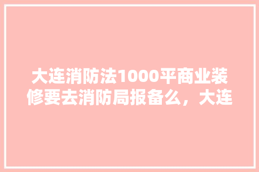 大连消防法1000平商业装修要去消防局报备么，大连装修公司准备什么工作。 大连消防法1000平商业装修要去消防局报备么，大连装修公司准备什么工作。 二手房
