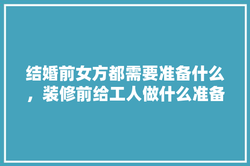 结婚前女方都需要准备什么，装修前给工人做什么准备工作。 结婚前女方都需要准备什么，装修前给工人做什么准备工作。 装修知识