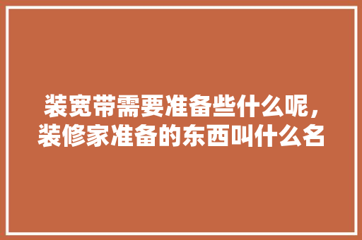 装宽带需要准备些什么呢，装修家准备的东西叫什么名字。 装宽带需要准备些什么呢，装修家准备的东西叫什么名字。 家居装饰