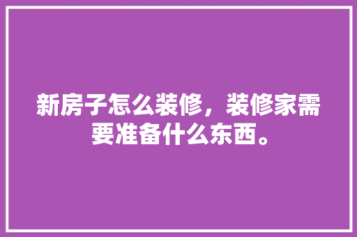 新房子怎么装修，装修家需要准备什么东西。 新房子怎么装修，装修家需要准备什么东西。 家居装饰