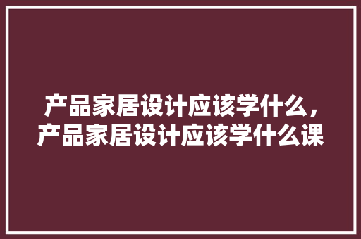 产品家居设计应该学什么，产品家居设计应该学什么课程。 产品家居设计应该学什么，产品家居设计应该学什么课程。 家居设计