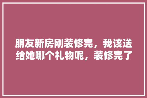 朋友新房刚装修完，我该送给她哪个礼物呢，装修完了准备什么东西好。 朋友新房刚装修完，我该送给她哪个礼物呢，装修完了准备什么东西好。 装修知识