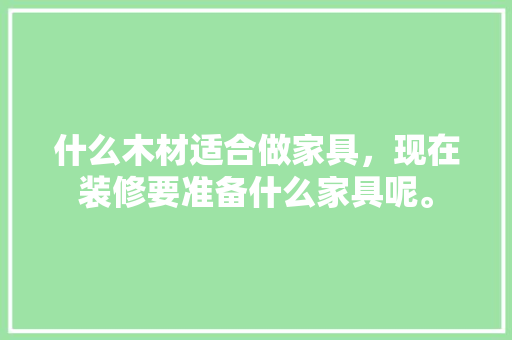 什么木材适合做家具，现在装修要准备什么家具呢。 什么木材适合做家具，现在装修要准备什么家具呢。 家居设计