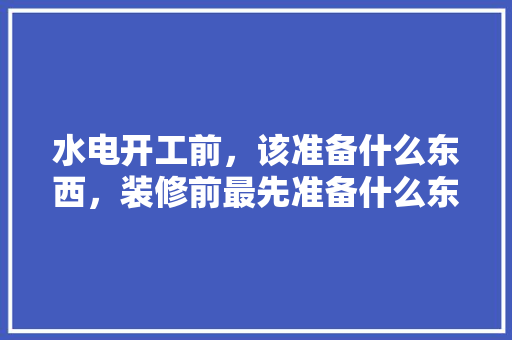 水电开工前，该准备什么东西，装修前最先准备什么东西。 水电开工前，该准备什么东西，装修前最先准备什么东西。 家居设计