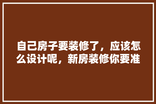 自己房子要装修了，应该怎么设计呢，新房装修你要准备什么呢英语。 自己房子要装修了，应该怎么设计呢，新房装修你要准备什么呢英语。 二手房