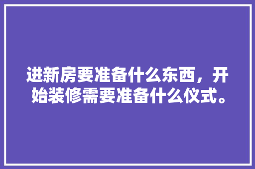 进新房要准备什么东西，开始装修需要准备什么仪式。 进新房要准备什么东西，开始装修需要准备什么仪式。 买房须知