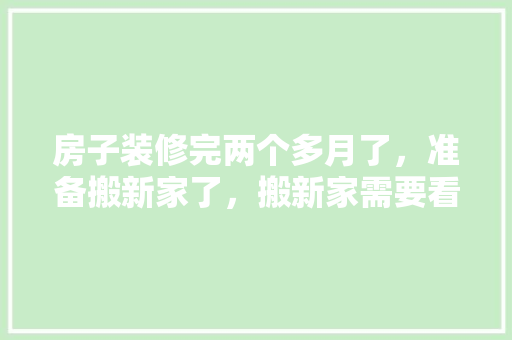 房子装修完两个多月了，准备搬新家了，搬新家需要看黄历吗，装修结束后该做什么准备工作。 房子装修完两个多月了，准备搬新家了，搬新家需要看黄历吗，装修结束后该做什么准备工作。 家居装饰