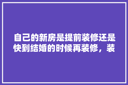 自己的新房是提前装修还是快到结婚的时候再装修，装修设计提前准备什么东西。 自己的新房是提前装修还是快到结婚的时候再装修，装修设计提前准备什么东西。 家居装饰