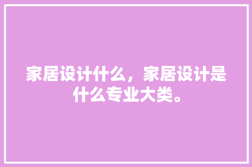 家居设计什么，家居设计是什么专业大类。 家居设计什么，家居设计是什么专业大类。 家居设计